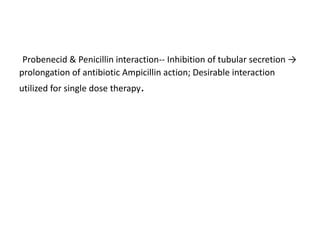 Probenecid & Penicillin interaction-- Inhibition of tubular secretion →
prolongation of antibiotic Ampicillin action; Desirable interaction
utilized for single dose therapy.
 