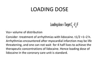 LOADING DOSE
Vss= volume of distribution
Consider -treatment of arrhythmias with lidocaine. t1/2 =1–2 h.
Arrhythmias encountered after myocardial infarction may be life
threatening, and one can not wait for 4 half lives to achieve the
therapeutic concentrations of lidocaine. Hence loading dose of
lidocaine in the coronary care unit is standard.
 