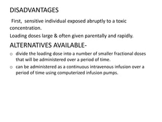 DISADVANTAGES
First, sensitive individual exposed abruptly to a toxic
concentration.
Loading doses large & often given parentally and rapidly.
ALTERNATIVES AVAILABLE-
o divide the loading dose into a number of smaller fractional doses
that will be administered over a period of time.
o can be administered as a continuous intravenous infusion over a
period of time using computerized infusion pumps.
 