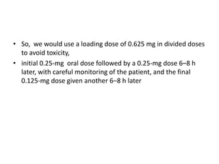 • So, we would use a loading dose of 0.625 mg in divided doses
to avoid toxicity,
• initial 0.25-mg oral dose followed by a 0.25-mg dose 6–8 h
later, with careful monitoring of the patient, and the final
0.125-mg dose given another 6–8 h later
 