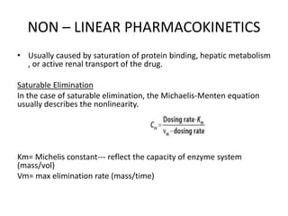 NON – LINEAR PHARMACOKINETICS
• Usually caused by saturation of protein binding, hepatic metabolism
, or active renal transport of the drug.
Saturable Elimination
In the case of saturable elimination, the Michaelis-Menten equation
usually describes the nonlinearity.
Km= Michelis constant--- reflect the capacity of enzyme system
(mass/vol)
Vm= max elimination rate (mass/time)
 