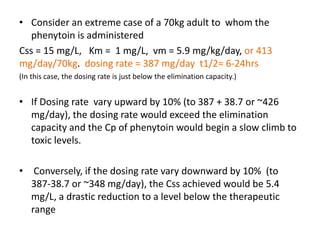 • Consider an extreme case of a 70kg adult to whom the
phenytoin is administered
Css = 15 mg/L, Km = 1 mg/L, νm = 5.9 mg/kg/day, or 413
mg/day/70kg. dosing rate = 387 mg/day t1/2= 6-24hrs
(In this case, the dosing rate is just below the elimination capacity.)
• If Dosing rate vary upward by 10% (to 387 + 38.7 or ~426
mg/day), the dosing rate would exceed the elimination
capacity and the Cp of phenytoin would begin a slow climb to
toxic levels.
• Conversely, if the dosing rate vary downward by 10% (to
387-38.7 or ~348 mg/day), the Css achieved would be 5.4
mg/L, a drastic reduction to a level below the therapeutic
range
 