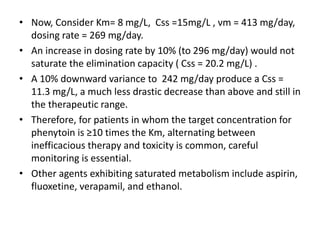 • Now, Consider Km= 8 mg/L, Css =15mg/L , νm = 413 mg/day,
dosing rate = 269 mg/day.
• An increase in dosing rate by 10% (to 296 mg/day) would not
saturate the elimination capacity ( Css = 20.2 mg/L) .
• A 10% downward variance to 242 mg/day produce a Css =
11.3 mg/L, a much less drastic decrease than above and still in
the therapeutic range.
• Therefore, for patients in whom the target concentration for
phenytoin is ≥10 times the Km, alternating between
inefficacious therapy and toxicity is common, careful
monitoring is essential.
• Other agents exhibiting saturated metabolism include aspirin,
fluoxetine, verapamil, and ethanol.
 