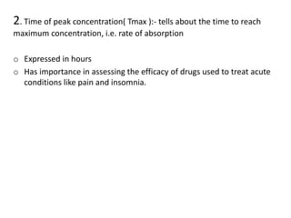 2. Time of peak concentration( Tmax ):- tells about the time to reach
maximum concentration, i.e. rate of absorption
o Expressed in hours
o Has importance in assessing the efficacy of drugs used to treat acute
conditions like pain and insomnia.
 