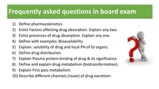 Frequently asked questions in board exam
1) Define pharmacokinetics.
2) Enlist Factors affecting drug absorption. Explain any two.
3) Enlist processes of drug absorption. Explain any one.
4) Define with examples: Bioavailability
5) Explain: solubility of drug and local PH of GI organs.
6) Define drug distribution.
7) Explain Plasma protein binding of drug & its significance.
8) Define and explain drug metabolism (biotransformation).
9) Explain First pass metabolism.
10) Describe different channels (route) of drug excretion.
 