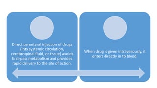 Direct parenteral injection of drugs
(into systemic circulation,
cerebrospinal fluid, or tissue) avoids
first-pass metabolism and provides
rapid delivery to the site of action.
When drug is given intravenously, it
enters directly in to blood.
 