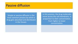 Passive diffusion
Simple or passive diffusion is the
most common process by which a
drug gets absorbed and distributed
in the tissues.
In this process, the drug molecules
move across the cell membrane, in
proportion to their concentration,
from higher to lower
concentration.
 