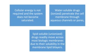 Cellular energy is not
required and the system
does not become
saturated.
Water-soluble drugs
(ionized) penetrate the cell
membrane through
aqueous channels or pores,
lipid-soluble (unionized)
drugs readily move across
most biologic membranes
due to their solubility in the
membrane lipid bilayers.
 
