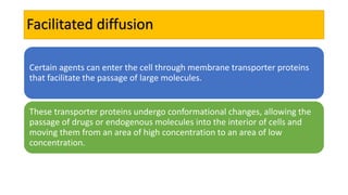 Facilitated diffusion
Certain agents can enter the cell through membrane transporter proteins
that facilitate the passage of large molecules.
These transporter proteins undergo conformational changes, allowing the
passage of drugs or endogenous molecules into the interior of cells and
moving them from an area of high concentration to an area of low
concentration.
 