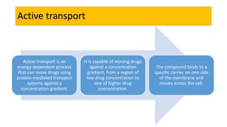 Active transport
Active transport is an
energy-dependent process
that can move drugs using
protein-mediated transport
systems against a
concentration gradient.
It is capable of moving drugs
against a concentration
gradient, from a region of
low drug concentration to
one of higher drug
concentration.
The compound binds to a
specific carrier on one side
of the membrane and
moves across the cell.
 
