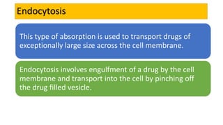 Endocytosis
This type of absorption is used to transport drugs of
exceptionally large size across the cell membrane.
Endocytosis involves engulfment of a drug by the cell
membrane and transport into the cell by pinching off
the drug filled vesicle.
 