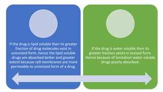 If the drug is lipid soluble then its greater
fraction of drug molecules exist in
unionized form, hence the lipid soluble
drugs are absorbed better and greater
extent because cell membranes are more
permeable to unionized form of a drug.
If the drug is water soluble then its
greater fraction exists in ionized form.
Hence because of ionization water soluble
drugs poorly absorbed.
 