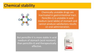 Chemical stability
Chemically unstable drugs are
inactivated in gastrointestinal tract.
Penicillin-G is unstable in acid
medium (acid labile) of stomach and
cannot produce satisfactory results
on oral administration.
But penicillin-V is more stable in acid
medium of stomach (acid resistant)
than penicillin-G and therapeutically
effective.
 