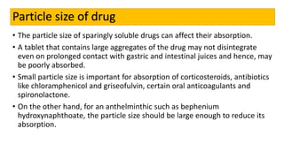 Particle size of drug
• The particle size of sparingly soluble drugs can affect their absorption.
• A tablet that contains large aggregates of the drug may not disintegrate
even on prolonged contact with gastric and intestinal juices and hence, may
be poorly absorbed.
• Small particle size is important for absorption of corticosteroids, antibiotics
like chloramphenicol and griseofulvin, certain oral anticoagulants and
spironolactone.
• On the other hand, for an anthelminthic such as bephenium
hydroxynaphthoate, the particle size should be large enough to reduce its
absorption.
 