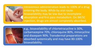 Intravenous administration leads to 100% of a drug
entering the body. While by oral route
bioavailability may be low due to incomplete
absorption and first pass metabolism. On IM/SC
injection, drugs are almost completely absorbed.
e.g., bioavailability of chlortetracycline is 30%,
carbamazepine 70%, chloroquine 80%, minocycline
and diazepam 90%. Transdermal preparations are
absorbed systemically and may have 80-100%
bioavailability.
 