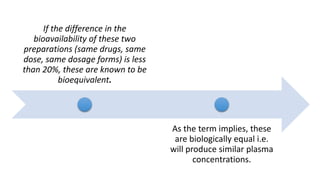 If the difference in the
bioavailability of these two
preparations (same drugs, same
dose, same dosage forms) is less
than 20%, these are known to be
bioequivalent.
As the term implies, these
are biologically equal i.e.
will produce similar plasma
concentrations.
 