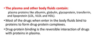 •The plasma and other body fluids contain:
plasma proteins like albumin, globulin, glycoprotein, transferrin,
and lipoprotein (LDL, VLDL and HDL).
•Most of the drugs when enter in the body fluids bind to
proteins to form drug-protein complexes.
•Drug-protein binding is the reversible interaction of drugs
with proteins in plasma.
 