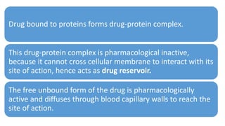 Drug bound to proteins forms drug-protein complex.
This drug-protein complex is pharmacological inactive,
because it cannot cross cellular membrane to interact with its
site of action, hence acts as drug reservoir.
The free unbound form of the drug is pharmacologically
active and diffuses through blood capillary walls to reach the
site of action.
 