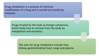 Drug metabolism is a process of chemical
modification of a drug and is carried out mostly by
enzymes.
Drugs treated by the body as foreign substances,
which body tries to remove from the body by
metabolism and excretion.
The sites for drug metabolism include liver,
kidney, gastrointestinal tract, lungs and plasma.
 