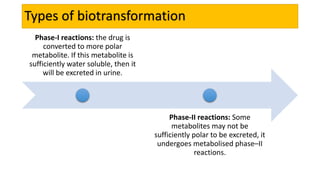 Types of biotransformation
Phase-I reactions: the drug is
converted to more polar
metabolite. If this metabolite is
sufficiently water soluble, then it
will be excreted in urine.
Phase-II reactions: Some
metabolites may not be
sufficiently polar to be excreted, it
undergoes metabolised phase–II
reactions.
 
