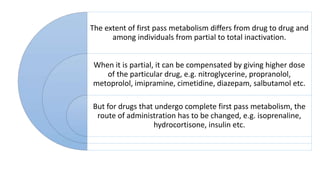 The extent of first pass metabolism differs from drug to drug and
among individuals from partial to total inactivation.
When it is partial, it can be compensated by giving higher dose
of the particular drug, e.g. nitroglycerine, propranolol,
metoprolol, imipramine, cimetidine, diazepam, salbutamol etc.
But for drugs that undergo complete first pass metabolism, the
route of administration has to be changed, e.g. isoprenaline,
hydrocortisone, insulin etc.
 