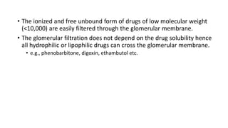 • The ionized and free unbound form of drugs of low molecular weight
(<10,000) are easily filtered through the glomerular membrane.
• The glomerular filtration does not depend on the drug solubility hence
all hydrophilic or lipophilic drugs can cross the glomerular membrane.
• e.g., phenobarbitone, digoxin, ethambutol etc.
 