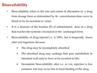 Bioavailability
• Bioavailability refers to the rate and extent of absorption of a drug
from dosage form as determined by its concentration-time curve in
blood or by its excretion in urine.
• It is a measure of the fraction (F) of administered dose of a drug
that reaches the systemic circulation in the unchanged form.
• Bioavailability of drug injected i.v. is 100%, but is frequently lower
after oral ingestion, because:
 The drug may be incompletely absorbed
 The absorbed drug may undergo first pass metabolism in
intestinal wall and/or liver or be excreted in bile.
 Incomplete bioavailability after s.c. or i.m. injection is less
common, but may occur due to local binding of the drug
 