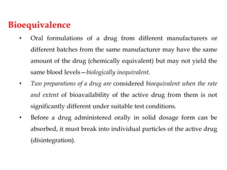 Bioequivalence
• Oral formulations of a drug from different manufacturers or
different batches from the same manufacturer may have the same
amount of the drug (chemically equivalent) but may not yield the
same blood levels—biologically inequivalent.
• Two preparations of a drug are considered bioequivalent when the rate
and extent of bioavailability of the active drug from them is not
significantly different under suitable test conditions.
• Before a drug administered orally in solid dosage form can be
absorbed, it must break into individual particles of the active drug
(disintegration).
 