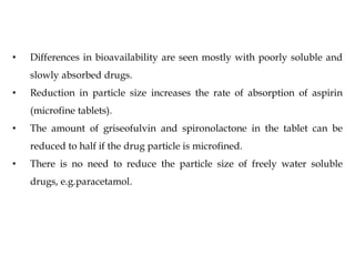 • Differences in bioavailability are seen mostly with poorly soluble and
slowly absorbed drugs.
• Reduction in particle size increases the rate of absorption of aspirin
(microfine tablets).
• The amount of griseofulvin and spironolactone in the tablet can be
reduced to half if the drug particle is microfined.
• There is no need to reduce the particle size of freely water soluble
drugs, e.g.paracetamol.
 