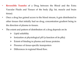 • Reversible Transfer of a Drug between the Blood and the Extra
Vascular Fluids and Tissues of the body (Eg: fat, muscle and brain
tissue)
• Once a drug has gained access to the blood stream, it gets distributed to
other tissues that initially had no drug, concentration gradient being in
the direction of plasma to tissues.
• The extent and pattern of distribution of a drug depends on its
 Lipid solubility
 Ionization at physiological pH (a function of its pKa)
 Extent of binding to plasma and tissue proteins
 Presence of tissue-specific transporters
 Differences in regional blood flow.
 