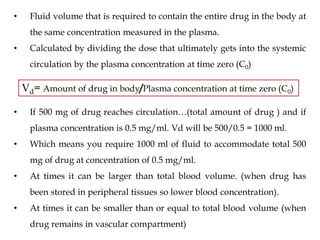 • Fluid volume that is required to contain the entire drug in the body at
the same concentration measured in the plasma.
• Calculated by dividing the dose that ultimately gets into the systemic
circulation by the plasma concentration at time zero (C0)
Vd= Amount of drug in body/Plasma concentration at time zero (C0)
• If 500 mg of drug reaches circulation…(total amount of drug ) and if
plasma concentration is 0.5 mg/ml. Vd will be 500/0.5 = 1000 ml.
• Which means you require 1000 ml of fluid to accommodate total 500
mg of drug at concentration of 0.5 mg/ml.
• At times it can be larger than total blood volume. (when drug has
been stored in peripheral tissues so lower blood concentration).
• At times it can be smaller than or equal to total blood volume (when
drug remains in vascular compartment)
 