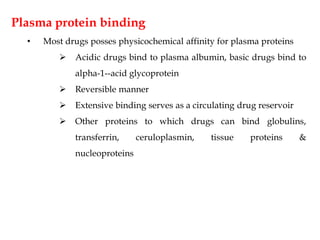 Plasma protein binding
• Most drugs posses physicochemical affinity for plasma proteins
 Acidic drugs bind to plasma albumin, basic drugs bind to
alpha-1--acid glycoprotein
 Reversible manner
 Extensive binding serves as a circulating drug reservoir
 Other proteins to which drugs can bind globulins,
transferrin, ceruloplasmin, tissue proteins &
nucleoproteins
 