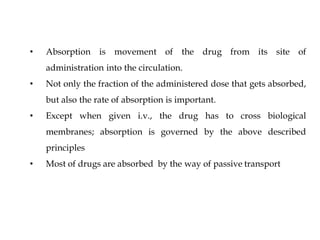 • Absorption is movement of the drug from its site of
administration into the circulation.
• Not only the fraction of the administered dose that gets absorbed,
but also the rate of absorption is important.
• Except when given i.v., the drug has to cross biological
membranes; absorption is governed by the above described
principles
• Most of drugs are absorbed by the way of passive transport
 