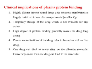 Clinical implications of plasma protein binding
1. Highly plasma protein bound drugs does not cross membranes so
largely restricted to vascular compartments (smaller Vd).
2. Temporary storage of the drug which is not available for any
action.
3. High degree of protein binding generally makes the drug long
acting
4. Plasma concentrations of the drug refer to bound as well as free
drug.
5. One drug can bind to many sites on the albumin molecule.
Conversely, more than one drug can bind to the same site.
 