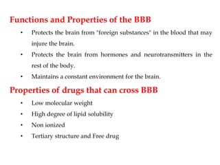 Functions and Properties of the BBB
• Protects the brain from "foreign substances" in the blood that may
injure the brain.
• Protects the brain from hormones and neurotransmitters in the
rest of the body.
• Maintains a constant environment for the brain.
Properties of drugs that can cross BBB
• Low molecular weight
• High degree of lipid solubility
• Non ionized
• Tertiary structure and Free drug
 