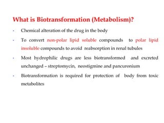 What is Biotransformation (Metabolism)?
• Chemical alteration of the drug in the body
• To convert non-polar lipid soluble compounds to polar lipid
insoluble compounds to avoid reabsorption in renal tubules
• Most hydrophilic drugs are less biotransformed and excreted
unchanged – streptomycin, neostigmine and pancuronium
• Biotransformation is required for protection of body from toxic
metabolites
 