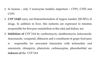  In human - only 3 isoenzyme families important – CYP1, CYP2 and
CYP3
 CYP 3A4/5 carry out biotransformation of largest number (30–50%) of
drugs. In addition to liver, this isoforms are expressed in intestine
(responsible for first pass metabolism at this site) and kidney too
 Inhibition of CYP 3A4 by erythromycin, clarithromycin, ketoconzole,
itraconazole, verapamil, diltiazem and a constituent of grape fruit juice
is responsible for unwanted interaction with terfenadine and
astemizole, rifampicin, phenytoin, carbmazepine, phenobarbital are
inducers of the CYP 3A4
 