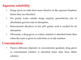 Aqueous solubility
• Drugs given in solid form must dissolve in the aqueous biophase
before they are absorbed.
• For poorly water soluble drugs (aspirin, griseofulvin) rate of
dissolution governs rate of absorption.
• Ketoconazole dissolves at low pH: gastric acid is needed for its
absorption.
• Obviously, a drug given as watery solution is absorbed faster than
when the same is given in solid form or as oily solution.
Concentration
• Passive diffusion dépends on concentration gradient; drug given
as concentrated solution is absorbed faster than from dilute
solution.
 