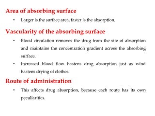 Area of absorbing surface
• Larger is the surface area, faster is the absorption.
Vascularity of the absorbing surface
• Blood circulation removes the drug from the site of absorption
and maintains the concentration gradient across the absorbing
surface.
• Increased blood flow hastens drug absorption just as wind
hastens drying of clothes.
Route of administration
• This affects drug absorption, because each route has its own
peculiarities.
 