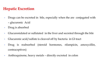 Hepatic Excretion
• Drugs can be excreted in bile, especially when the are conjugated with
– glucuronic Acid
• Drug is absorbed
• Glucuronidated or sulfatated in the liver and secreted through the bile
• Glucuronic acid/sulfate is cleaved off by bacteria in GI tract
• Drug is reabsorbed (steroid hormones, rifampicin, amoxycillin,
contraceptives)
• Anthraquinone, heavy metals – directly excreted in colon
 