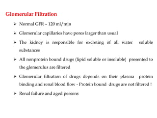 Glomerular Filtration
 Normal GFR – 120 ml/min
 Glomerular capillaries have pores larger than usual
 The kidney is responsible for excreting of all water soluble
substances
 All nonprotein bound drugs (lipid soluble or insoluble) presented to
the glomerulus are filtered
 Glomerular filtration of drugs depends on their plasma protein
binding and renal blood flow - Protein bound drugs are not filtered !
 Renal failure and aged persons
 