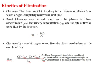 Kinetics of Elimination
 Clearance: The clearance (CL) of a drug is the volume of plasma from
which drug is completely removed in unit time
 Renal Clearance may be calculated from the plasma or blood
concentration (CP), the urinary concentration (CU) and the rate of flow of
urine (FU), by the equation.
 Clearance by a specific organ for ex., liver the clearance of a drug can be
calculated from
 