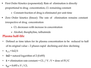  First Order Kinetics (exponential): Rate of elimination is directly
proportional to drug concentration, CL remaining constant
 Constant fraction of drug is eliminated per unit time
 Zero Order kinetics (linear): The rate of elimination remains constant
irrespective of drug concentration
 CL decreases with increase in concentration
 Alcohol, theophyline, tolbutmide
Plasma half-life
• Defined as time taken for its plasma concentration to be reduced to half
of its original value – 2 phases rapid declining and slow declining
• t1/2 =In2/k
• In2 = natural logarithm of 2 (0.693)
• k = elimination rate constant = CL / V ; V = dose of IV/C
• t1/2 = 0.693 x V / CL
 