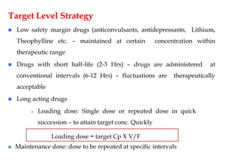 Target Level Strategy
 Low safety margin drugs (anticonvulsants, antidepressants, Lithium,
Theophylline etc. – maintained at certain concentration within
therapeutic range
 Drugs with short half-life (2-3 Hrs) – drugs are administered at
conventional intervals (6-12 Hrs) – fluctuations are therapeutically
acceptable
 Long acting drugs
 Loading dose: Single dose or repeated dose in quick
succession – to attain target conc. Quickly
 Maintenance dose: dose to be repeated at specific intervals
Loading dose = target Cp X V/F
 