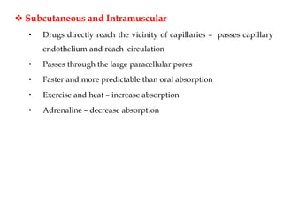  Subcutaneous and Intramuscular
• Drugs directly reach the vicinity of capillaries – passes capillary
endothelium and reach circulation
• Passes through the large paracellular pores
• Faster and more predictable than oral absorption
• Exercise and heat – increase absorption
• Adrenaline – decrease absorption
 