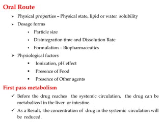 Oral Route
 Physical properties – Physical state, lipid or water solubility
 Dosage forms
 Particle size
 Disintegration time and Dissolution Rate
 Formulation – Biopharmaceutics
 Physiological factors
 Ionization, pH effect
 Presence of Food
 Presence of Other agents
First pass metabolism
 Before the drug reaches the systemic circulation, the drug can be
metabolized in the liver or intestine.
 As a Result, the concentration of drug in the systemic circulation will
be reduced.
 