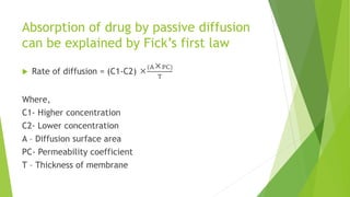 Absorption of drug by passive diffusion
can be explained by Fick’s first law
 Rate of diffusion = (C1-C2) 
(APC)
T
Where,
C1- Higher concentration
C2- Lower concentration
A – Diffusion surface area
PC- Permeability coefficient
T – Thickness of membrane
 