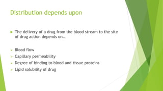 Distribution depends upon
 The delivery of a drug from the blood stream to the site
of drug action depends on…
 Blood flow
 Capillary permeability
 Degree of binding to blood and tissue proteins
 Lipid solubility of drug
 