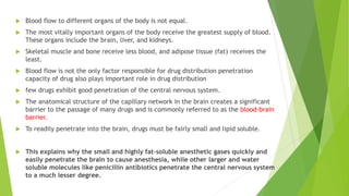  Blood flow to different organs of the body is not equal.
 The most vitally important organs of the body receive the greatest supply of blood.
These organs include the brain, liver, and kidneys.
 Skeletal muscle and bone receive less blood, and adipose tissue (fat) receives the
least.
 Blood flow is not the only factor responsible for drug distribution penetration
capacity of drug also plays important role in drug distribution
 few drugs exhibit good penetration of the central nervous system.
 The anatomical structure of the capillary network in the brain creates a significant
barrier to the passage of many drugs and is commonly referred to as the blood-brain
barrier.
 To readily penetrate into the brain, drugs must be fairly small and lipid soluble.
 This explains why the small and highly fat-soluble anesthetic gases quickly and
easily penetrate the brain to cause anesthesia, while other larger and water
soluble molecules like penicillin antibiotics penetrate the central nervous system
to a much lesser degree.
 