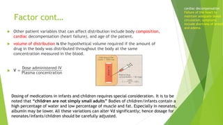 Factor cont…
 Other patient variables that can affect distribution include body composition,
cardiac decompensation (heart failure), and age of the patient.
 volume of distribution is the hypothetical volume required if the amount of
drug in the body was distributed throughout the body at the same
concentration measured in the blood.
 V =
Dose administered IV
Plasma concentration
cardiac decompensation
Failure of the heart to
maintain adequate blood
circulation; symptoms
include shortness of breath
and edema.
Dosing of medications in infants and children requires special consideration. It is to be
noted that “children are not simply small adults” Bodies of children/infants contain a
high percentage of water and low percentage of muscle and fat. Especially in neonates,
albumin may be lower. All these variations can alter Vd significantly; hence dosage for
neonates/infants/children should be carefully adjusted.
 